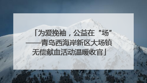 为爱挽袖，公益在“场”——青岛西海岸新区大场镇无偿献血活动温暖收官