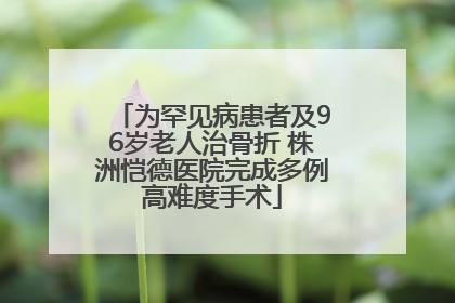为罕见病患者及96岁老人治骨折 株洲恺德医院完成多例高难度手术