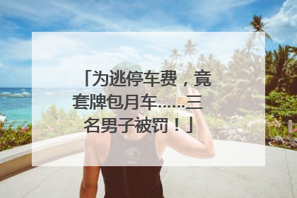 为逃停车费，竟套牌包月车……三名男子被罚！