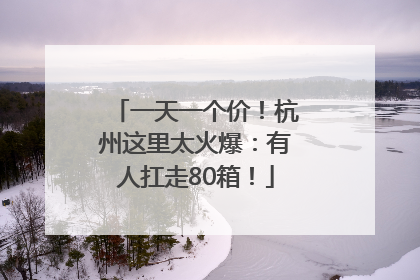 一天一个价！杭州这里太火爆：有人扛走80箱！