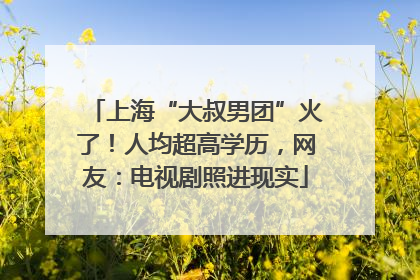 上海“大叔男团”火了！人均超高学历，网友：电视剧照进现实
