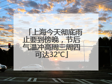 上海今天彻底雨止要到傍晚，节后气温冲高周三周四可达32℃