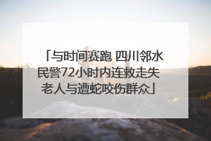 与时间赛跑 四川邻水民警72小时内连救走失老人与遭蛇咬伤群众