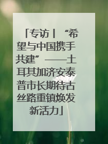 专访丨“希望与中国携手共建”——土耳其加济安泰普市长期待古丝路重镇焕发新活力