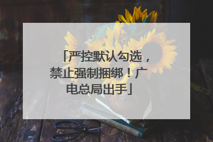 严控默认勾选，禁止强制捆绑！广电总局出手