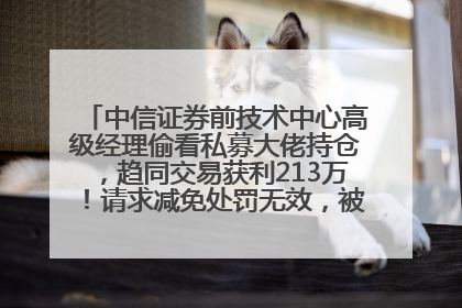 中信证券前技术中心高级经理偷看私募大佬持仓，趋同交易获利213万！请求减免处罚无效，被罚没426万