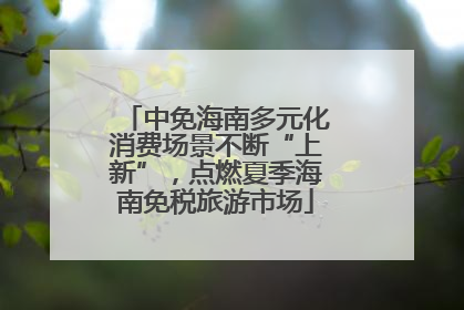 中免海南多元化消费场景不断“上新”，点燃夏季海南免税旅游市场
