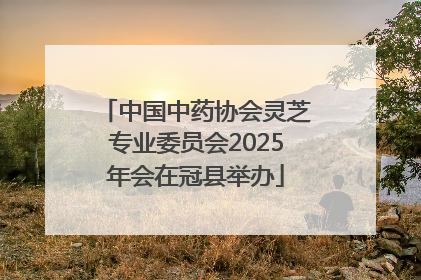 中国中药协会灵芝专业委员会2025年会在冠县举办