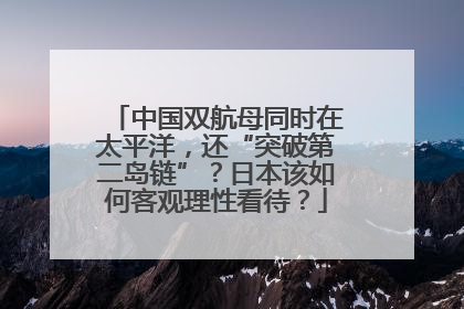 中国双航母同时在太平洋，还“突破第二岛链”？日本该如何客观理性看待？