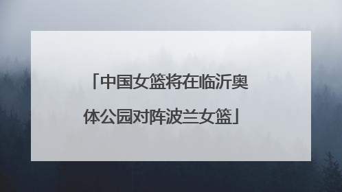 中国女篮将在临沂奥体公园对阵波兰女篮