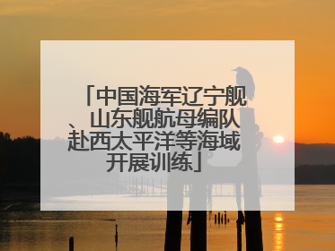 中国海军辽宁舰、山东舰航母编队赴西太平洋等海域开展训练