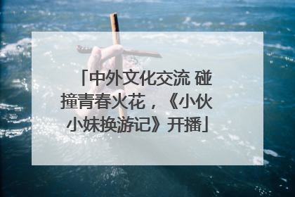 中外文化交流 碰撞青春火花，《小伙小妹换游记》开播