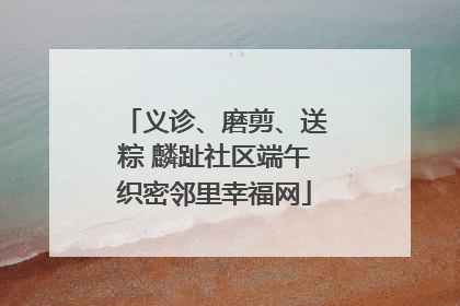 义诊、磨剪、送粽 麟趾社区端午织密邻里幸福网