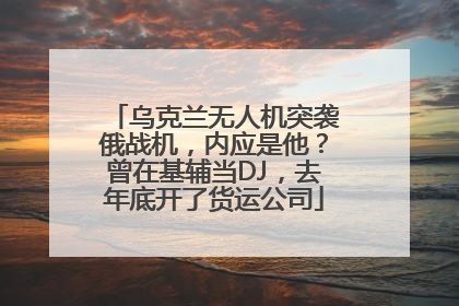乌克兰无人机突袭俄战机，内应是他？曾在基辅当DJ，去年底开了货运公司