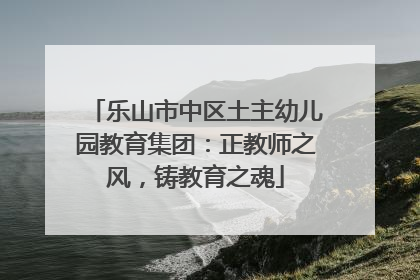 乐山市中区土主幼儿园教育集团：正教师之风，铸教育之魂