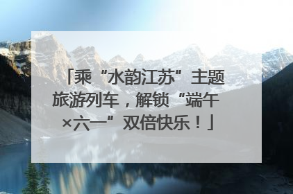 乘“水韵江苏”主题旅游列车，解锁“端午×六一”双倍快乐！