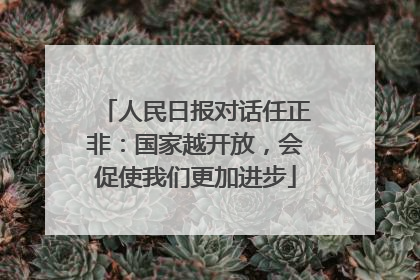 人民日报对话任正非：国家越开放，会促使我们更加进步