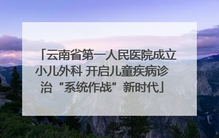 云南省第一人民医院成立小儿外科 开启儿童疾病诊治“系统作战”新时代