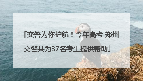 交警为你护航！今年高考 郑州交警共为37名考生提供帮助