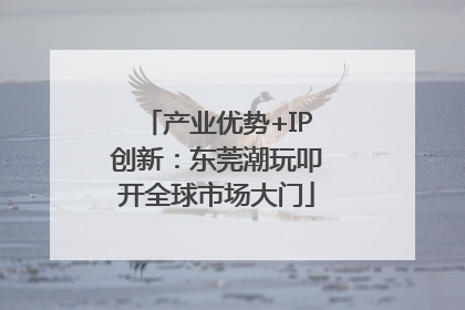 产业优势+IP创新：东莞潮玩叩开全球市场大门