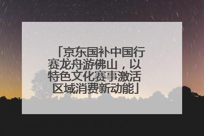 京东国补中国行赛龙舟游佛山，以特色文化赛事激活区域消费新动能