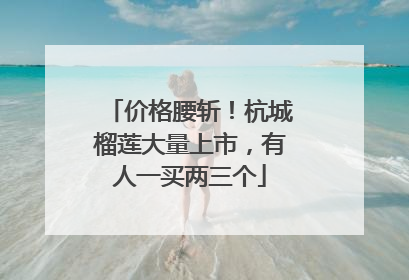 价格腰斩！杭城榴莲大量上市，有人一买两三个
