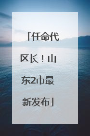 任命代区长！山东2市最新发布
