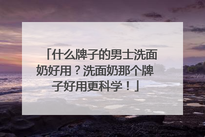什么牌子的男士洗面奶好用？洗面奶那个牌子好用更科学！