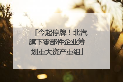 今起停牌！北汽旗下零部件企业筹划重大资产重组