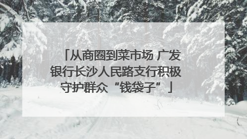 从商圈到菜市场 广发银行长沙人民路支行积极守护群众“钱袋子”