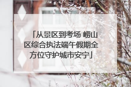 从景区到考场 崂山区综合执法端午假期全方位守护城市安宁