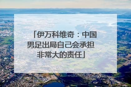 伊万科维奇：中国男足出局自己会承担非常大的责任
