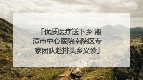 优质医疗送下乡 湘潭市中心医院南院区专家团队赴排头乡义诊