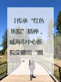 传承“红色医院”精神，威海市中心医院荣耀出“圈”