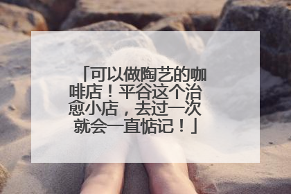 可以做陶艺的咖啡店！平谷这个治愈小店，去过一次就会一直惦记！