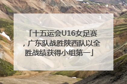 十五运会U16女足赛，广东队战胜陕西队以全胜战绩获得小组第一