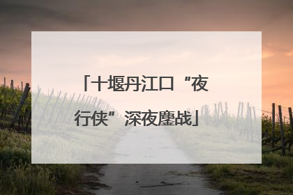 十堰丹江口“夜行侠”深夜鏖战