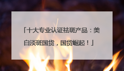 十大专业认证祛斑产品：美白淡斑国货，国货崛起！