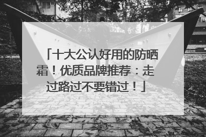 十大公认好用的防晒霜！优质品牌推荐：走过路过不要错过！