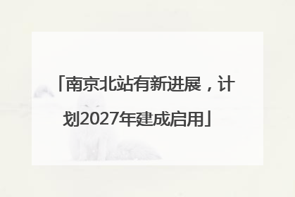 南京北站有新进展，计划2027年建成启用