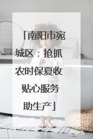南阳市宛城区：抢抓农时保夏收 贴心服务助生产
