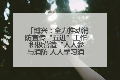 博兴：全力推动消防宣传“五进”工作 积极营造“人人参与消防 人人学习消防”的良好氛围