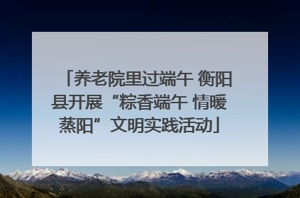 养老院里过端午 衡阳县开展“粽香端午 情暖蒸阳”文明实践活动