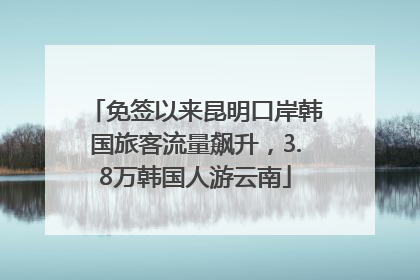 免签以来昆明口岸韩国旅客流量飙升，3.8万韩国人游云南