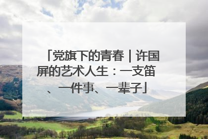 党旗下的青春｜许国屏的艺术人生：一支笛、一件事、一辈子