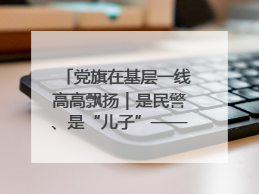 党旗在基层一线高高飘扬｜是民警、是“儿子”——申飞飞在太行山中的一线坚守