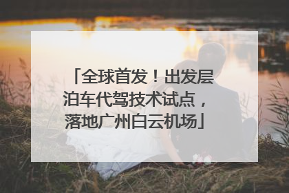 全球首发！出发层泊车代驾技术试点，落地广州白云机场