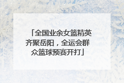 全国业余女篮精英齐聚岳阳，全运会群众篮球预赛开打