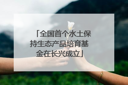 全国首个水土保持生态产品培育基金在长兴成立