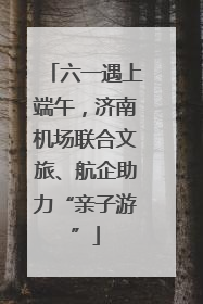 六一遇上端午，济南机场联合文旅、航企助力“亲子游”